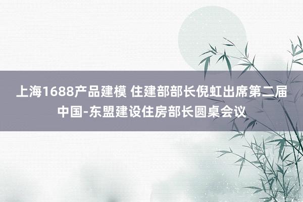 上海1688产品建模 住建部部长倪虹出席第二届中国-东盟建设住房部长圆桌会议